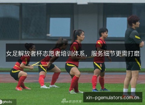 女足解放者杯志愿者培训体系，服务细节更需打磨
